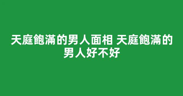 天庭飽滿的男人面相 天庭飽滿的男人好不好